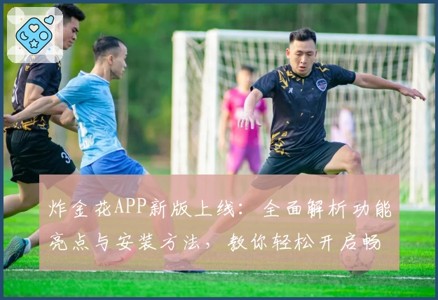 炸金花APP新版上线：全面解析功能亮点与安装方法，教你轻松开启畅玩之旅