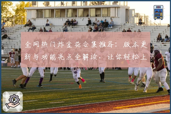 全网热门炸金花合集推荐：版本更新与功能亮点全解读，让你轻松上手新玩法