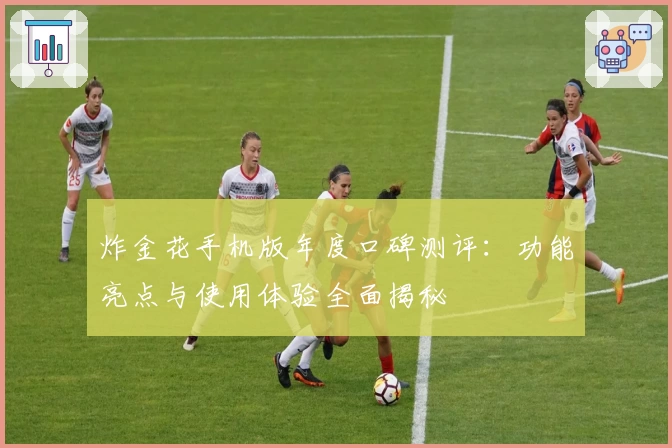 炸金花手机版年度口碑测评:功能亮点与使用体验全面揭秘