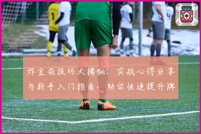 炸金花技巧大揭秘：实战心得分享与新手入门指南，助你快速提升牌技