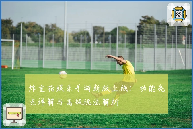 炸金花娱乐手游新版上线：功能亮点详解与高级玩法解析