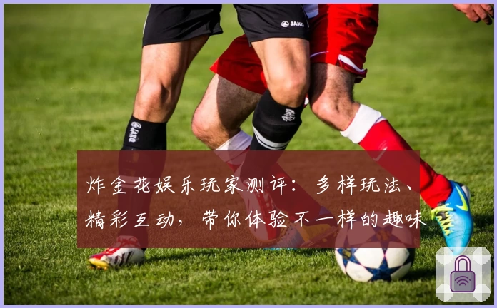 炸金花娱乐玩家测评：多样玩法、精彩互动，带你体验不一样的趣味棋牌