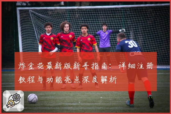 炸金花最新版新手指南:详细注册教程与功能亮点深度解析