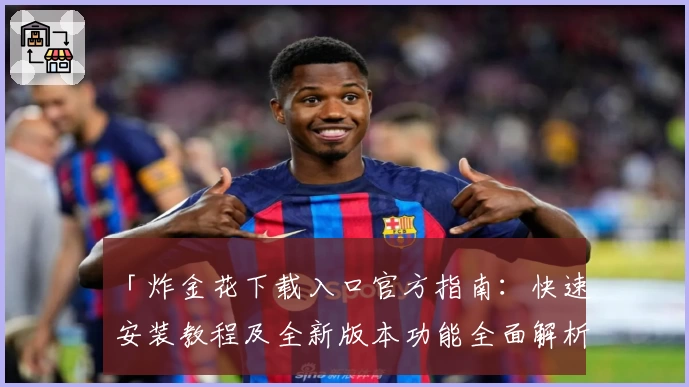 「炸金花下载入口官方指南:快速安装教程及全新版本功能全面解析」