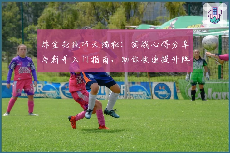 炸金花技巧大揭秘：实战心得分享与新手入门指南，助你快速提升牌技