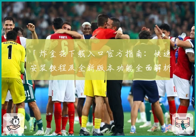 「炸金花下载入口官方指南:快速安装教程及全新版本功能全面解析」