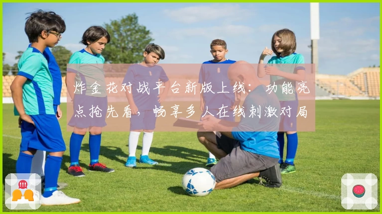 炸金花对战平台新版上线：功能亮点抢先看，畅享多人在线刺激对局