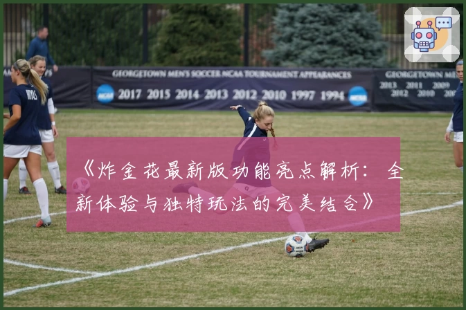《炸金花最新版功能亮点解析：全新体验与独特玩法的完美结合》