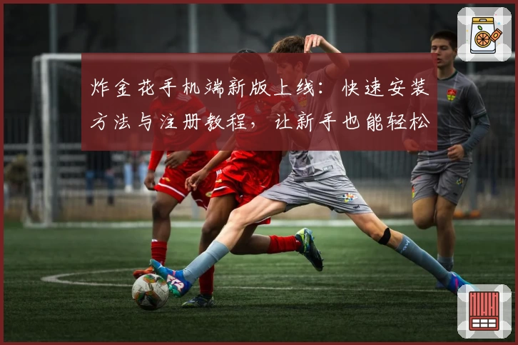 炸金花手机端新版上线：快速安装方法与注册教程，让新手也能轻松上手