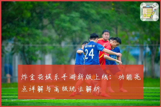 炸金花娱乐手游新版上线：功能亮点详解与高级玩法解析